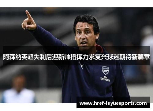 阿森纳英超失利后迎新帅指挥力求复兴球迷期待新篇章