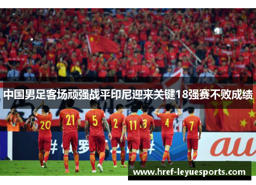 中国男足客场顽强战平印尼迎来关键18强赛不败成绩 中国男足客场顽强战平印尼迎来关键18强赛不败成绩